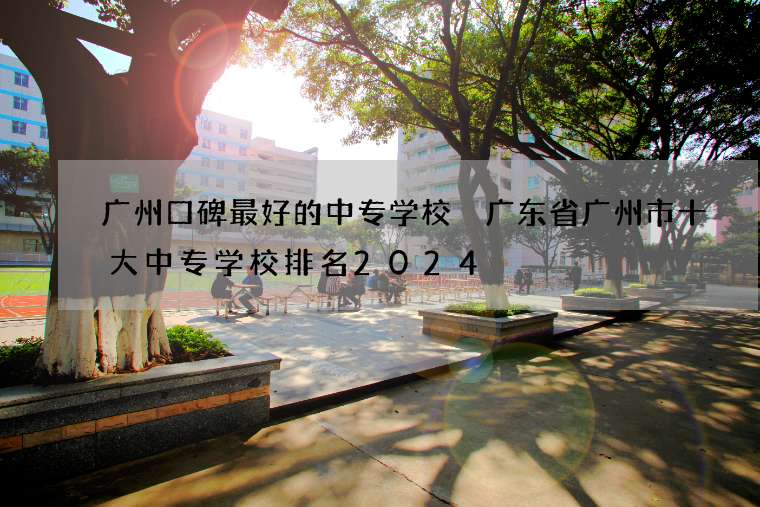 广州口碑最好的中专学校 广东省广州市十大中专学校排名